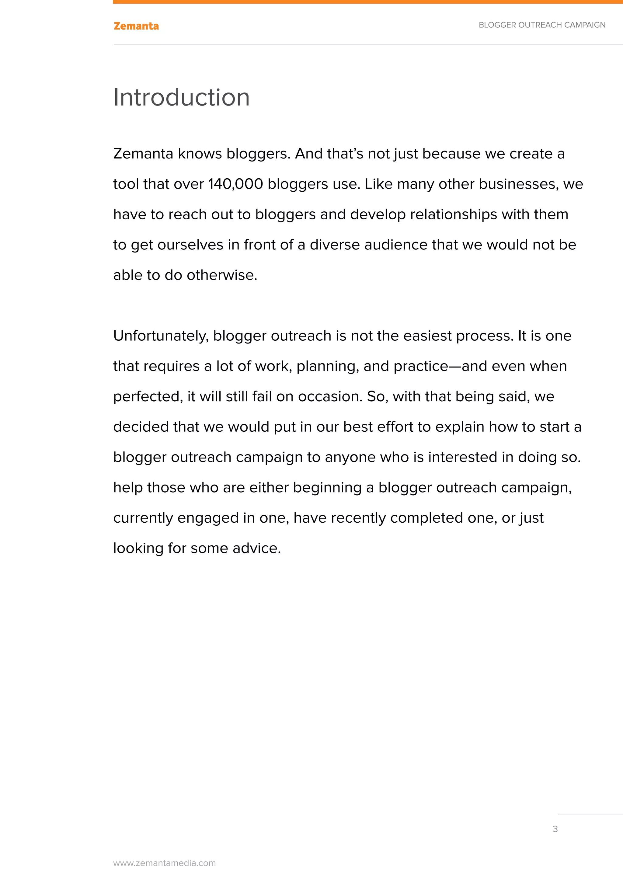 BLOGGER OUTREACH CAMPAIGN




Introduction

Zemanta knows bloggers. And that’s not just because we create a
tool that over 140,000 bloggers use. Like many other businesses, we
have to reach out to bloggers and develop relationships with them
to get ourselves in front of a diverse audience that we would not be
able to do otherwise.


Unfortunately, blogger outreach is not the easiest process. It is one
that requires a lot of work, planning, and practice—and even when
perfected, it will still fail on occasion. So, with that being said, we
decided that we would put in our best effort to explain how to start a
blogger outreach campaign to anyone who is interested in doing so.
help those who are either beginning a blogger outreach campaign,
currently engaged in one, have recently completed one, or just
looking for some advice.




                                                                        3


www.zemantamedia.com	
 