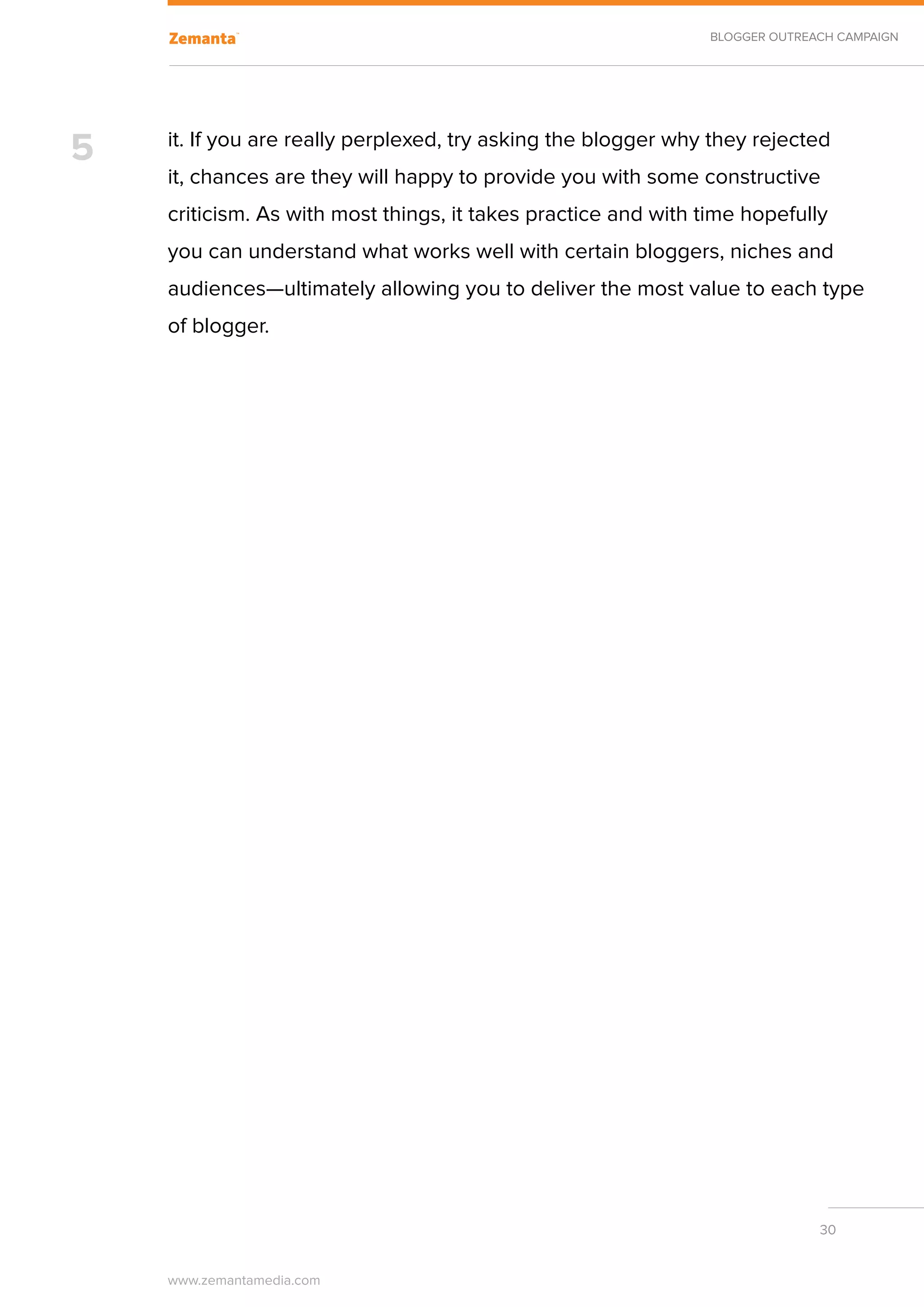 BLOGGER OUTREACH CAMPAIGN




5   it. If you are really perplexed, try asking the blogger why they rejected
    it, chances are they will happy to provide you with some constructive
    criticism. As with most things, it takes practice and with time hopefully
    you can understand what works well with certain bloggers, niches and
    audiences—ultimately allowing you to deliver the most value to each type
    of blogger.




                                                                             30


    www.zemantamedia.com	
 