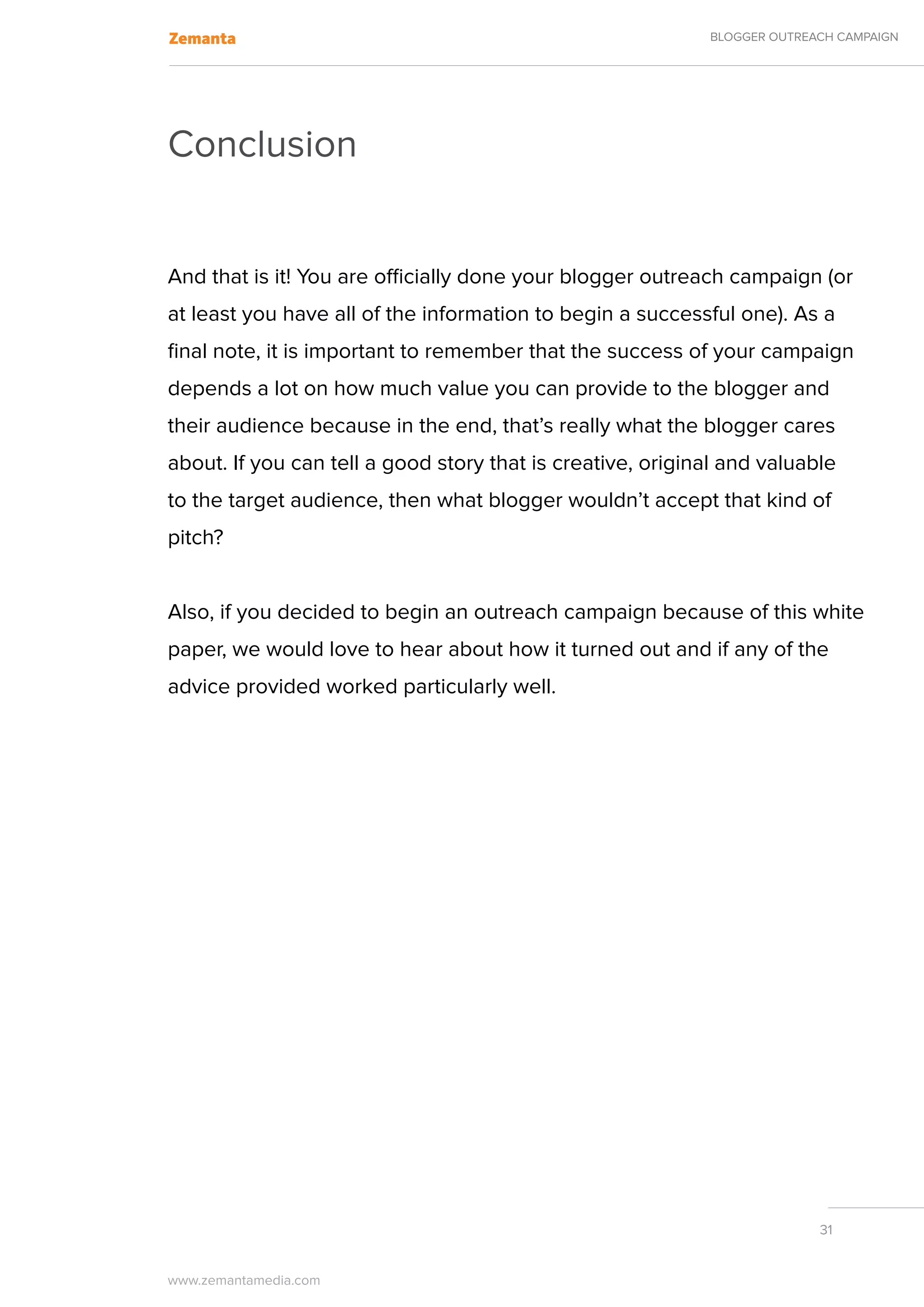BLOGGER OUTREACH CAMPAIGN




Conclusion


And that is it! You are officially done your blogger outreach campaign (or
at least you have all of the information to begin a successful one). As a
final note, it is important to remember that the success of your campaign
depends a lot on how much value you can provide to the blogger and
their audience because in the end, that’s really what the blogger cares
about. If you can tell a good story that is creative, original and valuable
to the target audience, then what blogger wouldn’t accept that kind of
pitch?


Also, if you decided to begin an outreach campaign because of this white
paper, we would love to hear about how it turned out and if any of the
advice provided worked particularly well.




                                                                          31


www.zemantamedia.com	
 