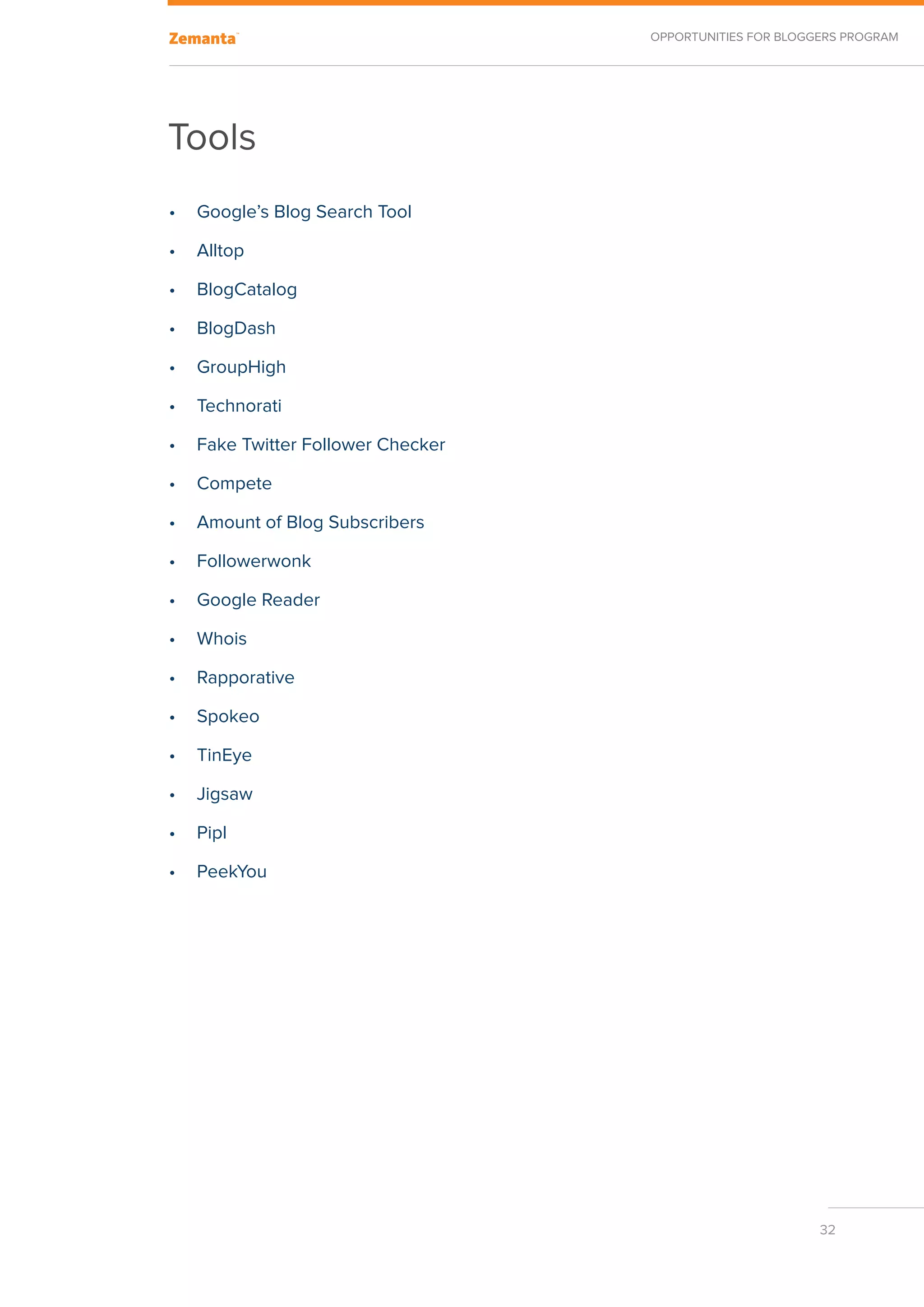 Opportunities for Bloggers Program




Tools
•	 Google’s Blog Search Tool

•	 Alltop

•	 BlogCatalog

•	 BlogDash

•	 GroupHigh

•	 Technorati

•	 Fake Twitter Follower Checker

•	 Compete

•	 Amount of Blog Subscribers

•	 Followerwonk

•	 Google Reader

•	 Whois

•	 Rapporative

•	 Spokeo

•	 TinEye

•	 Jigsaw

•	 Pipl

•	 PeekYou




                                                          32
 