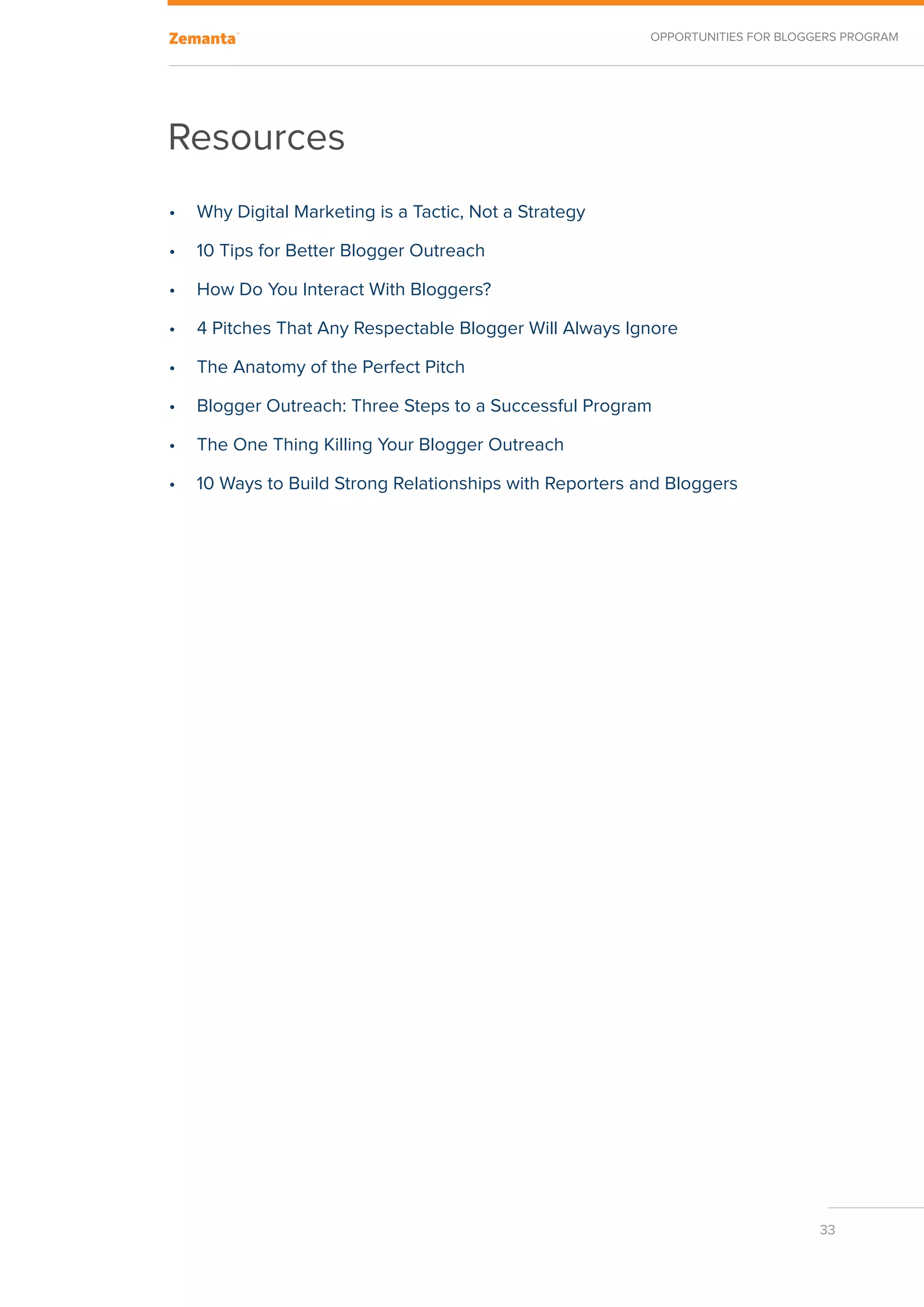 Opportunities for Bloggers Program




Resources
•	 Why Digital Marketing is a Tactic, Not a Strategy

•	 10 Tips for Better Blogger Outreach

•	 How Do You Interact With Bloggers?

•	 4 Pitches That Any Respectable Blogger Will Always Ignore

•	 The Anatomy of the Perfect Pitch

•	 Blogger Outreach: Three Steps to a Successful Program

•	 The One Thing Killing Your Blogger Outreach

•	 10 Ways to Build Strong Relationships with Reporters and Bloggers




                                                                                33
 