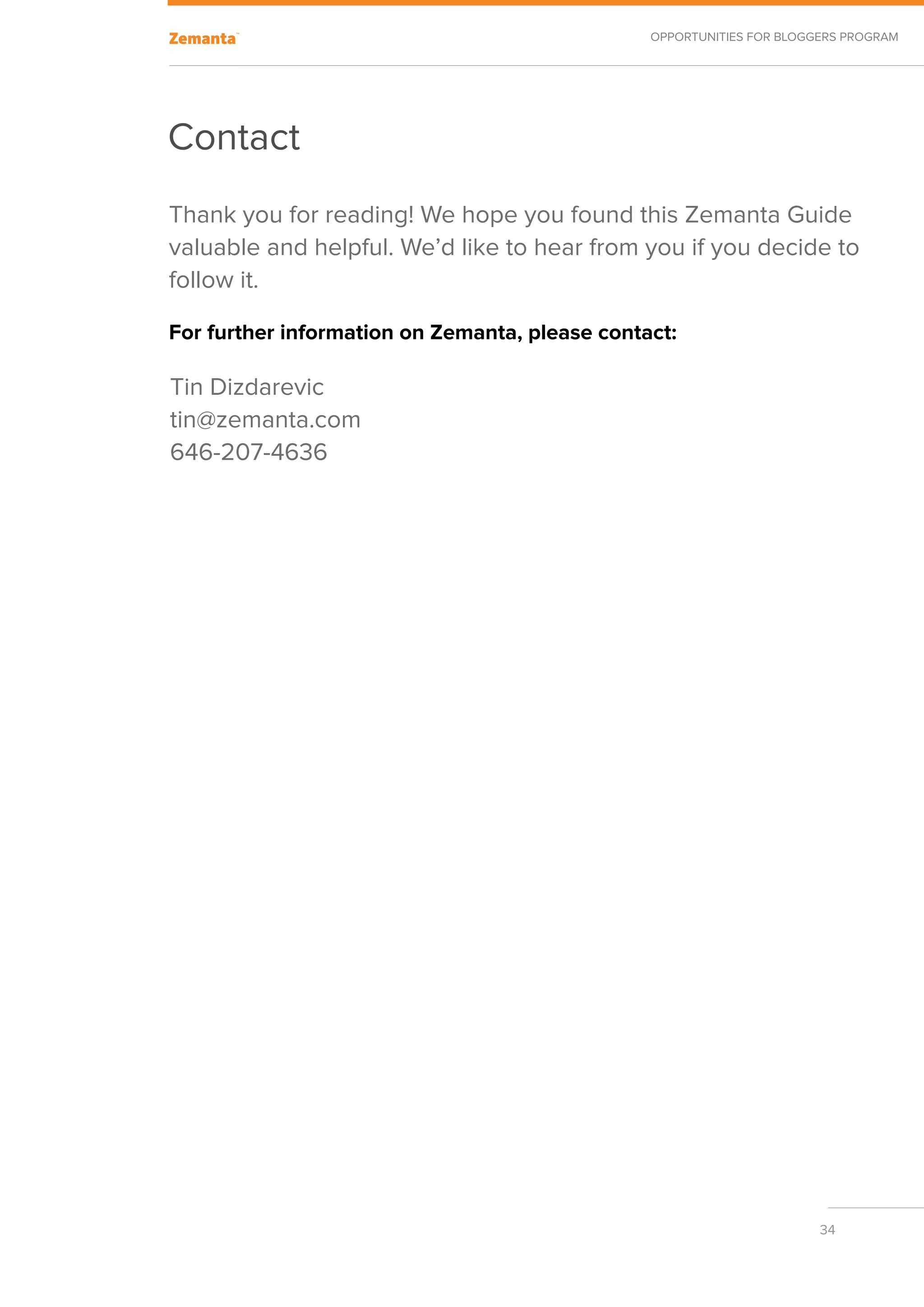 Opportunities for Bloggers Program




Contact
Thank you for reading! We hope you found this Zemanta Guide
valuable and helpful. We’d like to hear from you if you decide to
follow it.

For further information on Zemanta, please contact:

Tin Dizdarevic
tin@zemanta.com
646-207-4636




                                                                       34
 