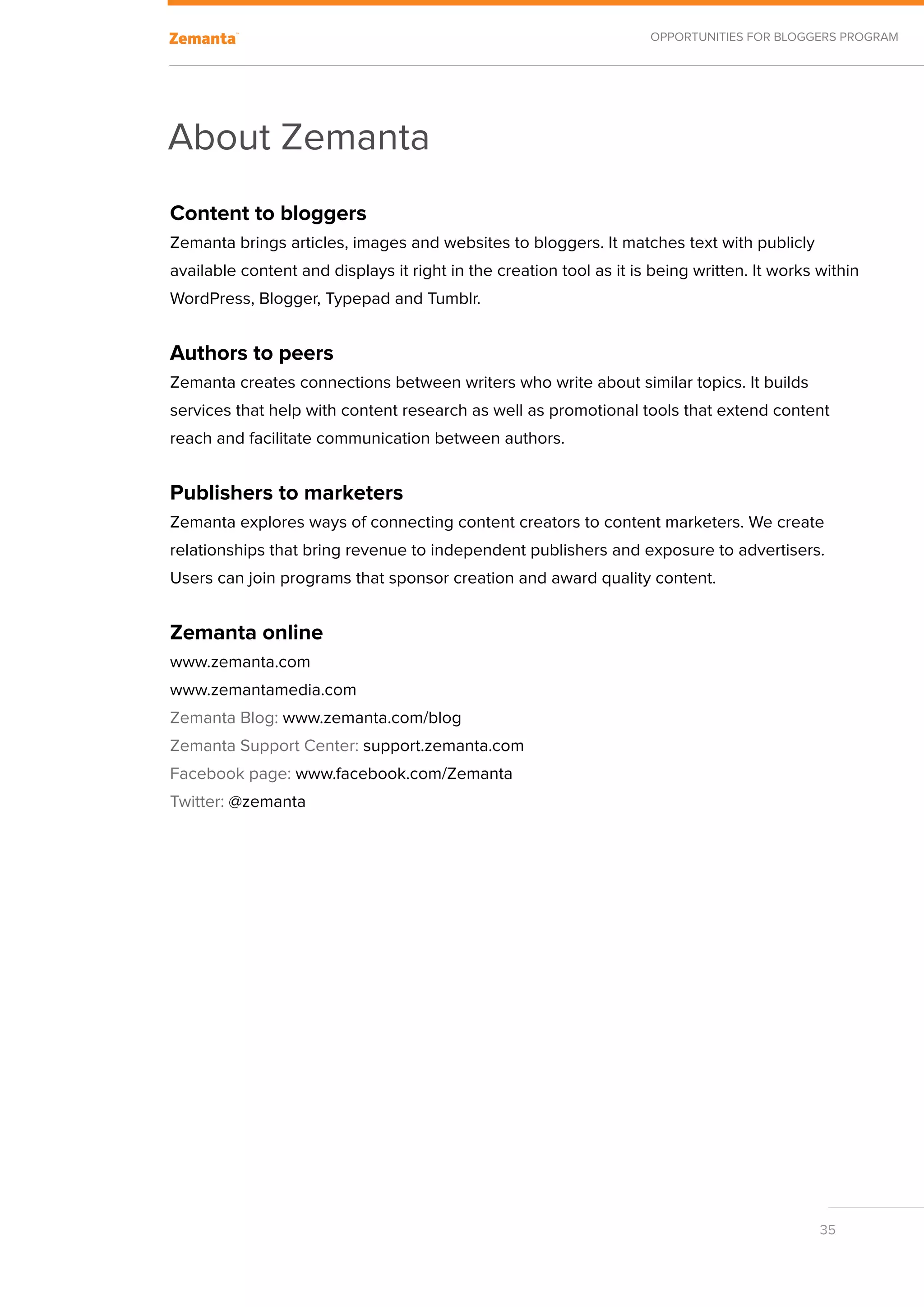 Opportunities for Bloggers Program




About Zemanta
Content to bloggers
Zemanta brings articles, images and websites to bloggers. It matches text with publicly
available content and displays it right in the creation tool as it is being written. It works within
WordPress, Blogger, Typepad and Tumblr.


Authors to peers
Zemanta creates connections between writers who write about similar topics. It builds
services that help with content research as well as promotional tools that extend content
reach and facilitate communication between authors.


Publishers to marketers
Zemanta explores ways of connecting content creators to content marketers. We create
relationships that bring revenue to independent publishers and exposure to advertisers.
Users can join programs that sponsor creation and award quality content.


Zemanta online
www.zemanta.com
www.zemantamedia.com
Zemanta Blog: www.zemanta.com/blog
Zemanta Support Center: support.zemanta.com
Facebook page: www.facebook.com/Zemanta
Twitter: @zemanta




                                                                                              35
 