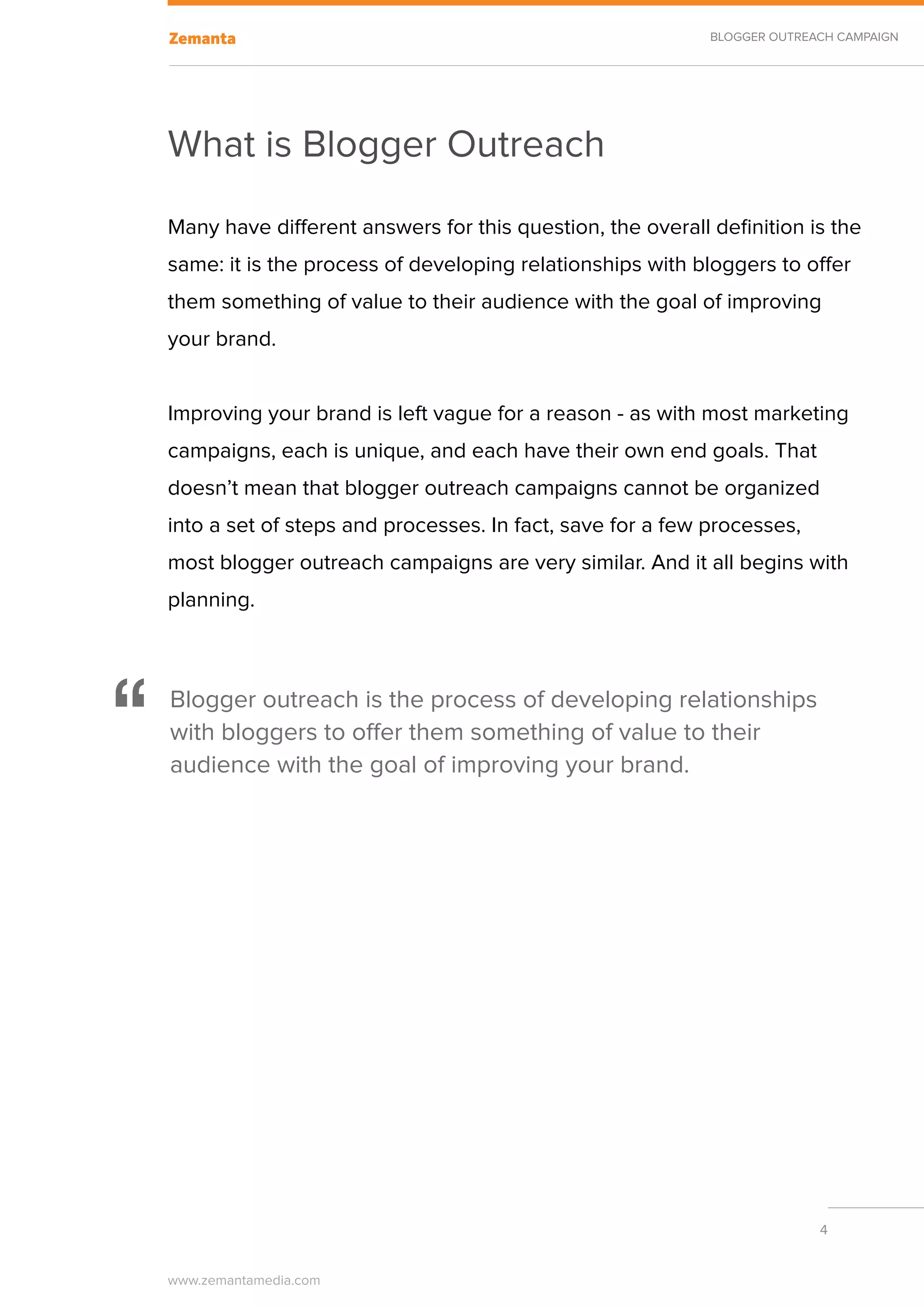 BLOGGER OUTREACH CAMPAIGN




    What is Blogger Outreach
    Many have different answers for this question, the overall definition is the
    same: it is the process of developing relationships with bloggers to offer
    them something of value to their audience with the goal of improving
    your brand.


    Improving your brand is left vague for a reason - as with most marketing
    campaigns, each is unique, and each have their own end goals. That
    doesn’t mean that blogger outreach campaigns cannot be organized
    into a set of steps and processes. In fact, save for a few processes,
    most blogger outreach campaigns are very similar. And it all begins with
    planning.




“   Blogger outreach is the process of developing relationships
    with bloggers to offer them something of value to their
    audience with the goal of improving your brand.




                                                                             4


    www.zemantamedia.com	
 