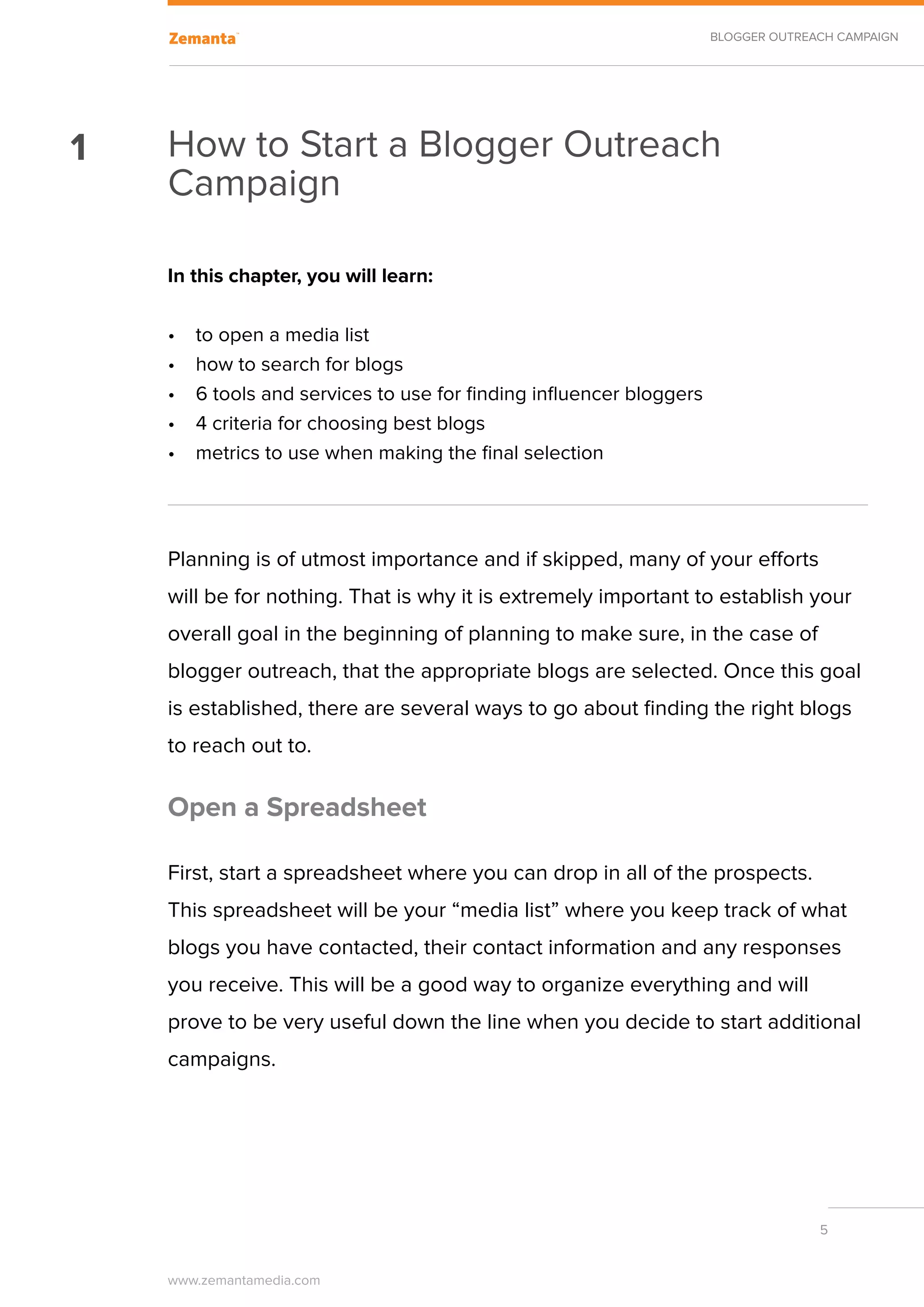 BLOGGER OUTREACH CAMPAIGN




1   How to Start a Blogger Outreach
    Campaign

    In this chapter, you will learn:

    •	   to open a media list
    •	   how to search for blogs
    •	   6 tools and services to use for finding influencer bloggers
    •	   4 criteria for choosing best blogs
    •	   metrics to use when making the final selection




    Planning is of utmost importance and if skipped, many of your efforts
    will be for nothing. That is why it is extremely important to establish your
    overall goal in the beginning of planning to make sure, in the case of
    blogger outreach, that the appropriate blogs are selected. Once this goal
    is established, there are several ways to go about finding the right blogs
    to reach out to.

    Open a Spreadsheet

    First, start a spreadsheet where you can drop in all of the prospects.
    This spreadsheet will be your “media list” where you keep track of what
    blogs you have contacted, their contact information and any responses
    you receive. This will be a good way to organize everything and will
    prove to be very useful down the line when you decide to start additional
    campaigns.




                                                                                     5


    www.zemantamedia.com	
 