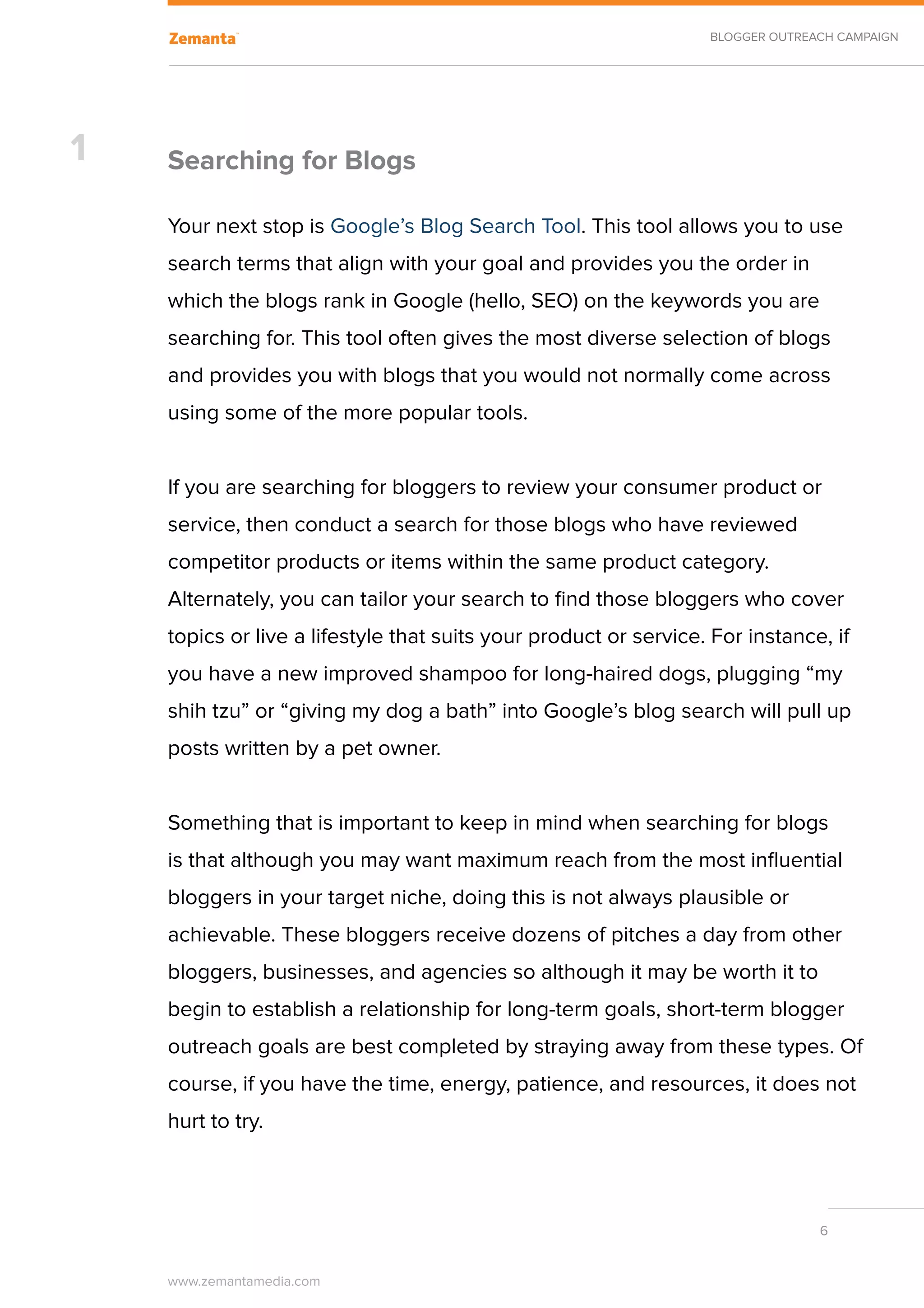 BLOGGER OUTREACH CAMPAIGN




1   Searching for Blogs

    Your next stop is Google’s Blog Search Tool. This tool allows you to use
    search terms that align with your goal and provides you the order in
    which the blogs rank in Google (hello, SEO) on the keywords you are
    searching for. This tool often gives the most diverse selection of blogs
    and provides you with blogs that you would not normally come across
    using some of the more popular tools.


    If you are searching for bloggers to review your consumer product or
    service, then conduct a search for those blogs who have reviewed
    competitor products or items within the same product category.
    Alternately, you can tailor your search to find those bloggers who cover
    topics or live a lifestyle that suits your product or service. For instance, if
    you have a new improved shampoo for long-haired dogs, plugging “my
    shih tzu” or “giving my dog a bath” into Google’s blog search will pull up
    posts written by a pet owner.


    Something that is important to keep in mind when searching for blogs
    is that although you may want maximum reach from the most influential
    bloggers in your target niche, doing this is not always plausible or
    achievable. These bloggers receive dozens of pitches a day from other
    bloggers, businesses, and agencies so although it may be worth it to
    begin to establish a relationship for long-term goals, short-term blogger
    outreach goals are best completed by straying away from these types. Of
    course, if you have the time, energy, patience, and resources, it does not
    hurt to try.



                                                                                6


    www.zemantamedia.com	
 