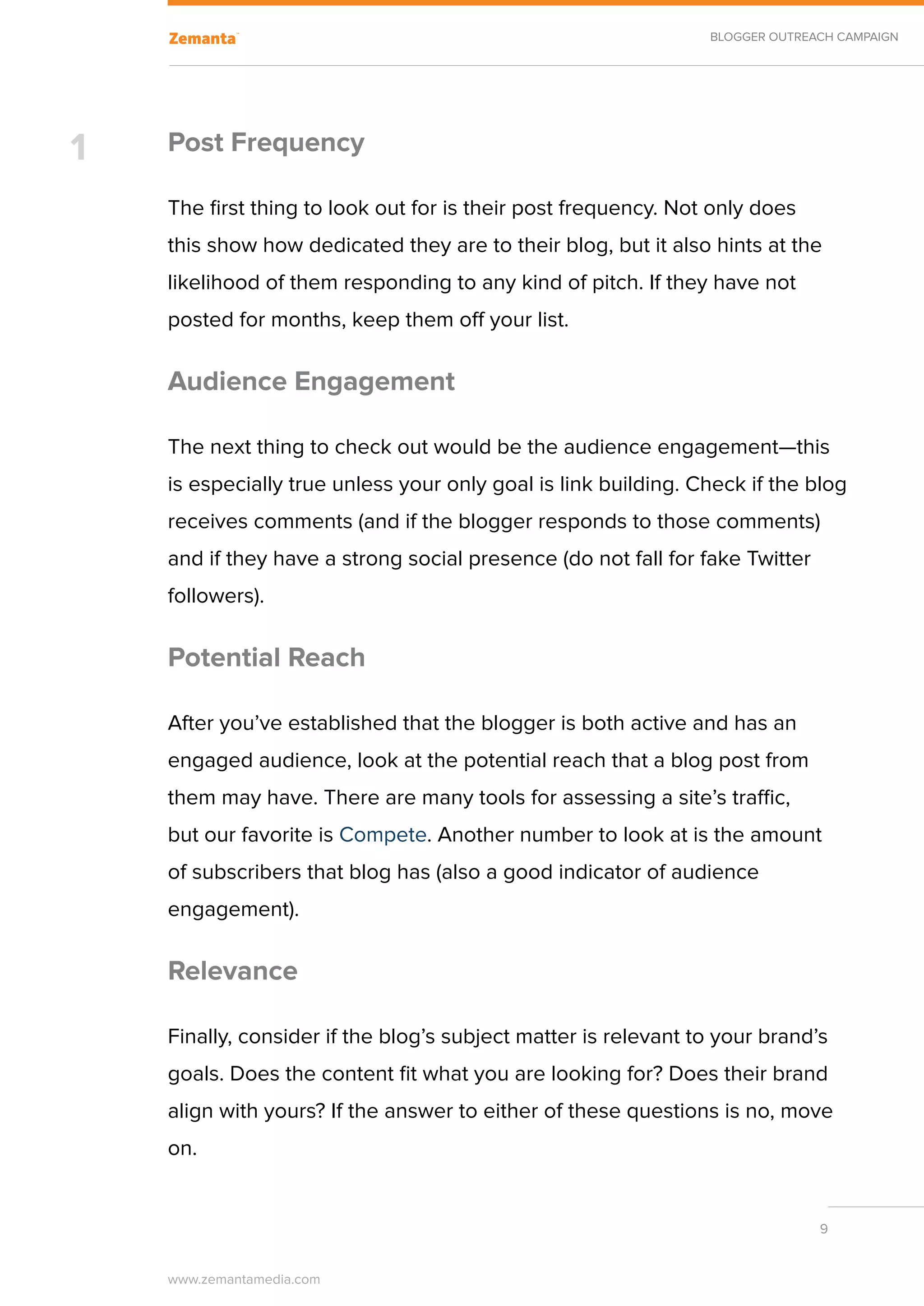 BLOGGER OUTREACH CAMPAIGN




1   Post Frequency

    The first thing to look out for is their post frequency. Not only does
    this show how dedicated they are to their blog, but it also hints at the
    likelihood of them responding to any kind of pitch. If they have not
    posted for months, keep them off your list.

    Audience Engagement

    The next thing to check out would be the audience engagement—this
    is especially true unless your only goal is link building. Check if the blog
    receives comments (and if the blogger responds to those comments)
    and if they have a strong social presence (do not fall for fake Twitter
    followers).

    Potential Reach

    After you’ve established that the blogger is both active and has an
    engaged audience, look at the potential reach that a blog post from
    them may have. There are many tools for assessing a site’s traffic,
    but our favorite is Compete. Another number to look at is the amount
    of subscribers that blog has (also a good indicator of audience
    engagement).
    	
    Relevance

    Finally, consider if the blog’s subject matter is relevant to your brand’s
    goals. Does the content fit what you are looking for? Does their brand
    align with yours? If the answer to either of these questions is no, move
    on.


                                                                              9


    www.zemantamedia.com	
 