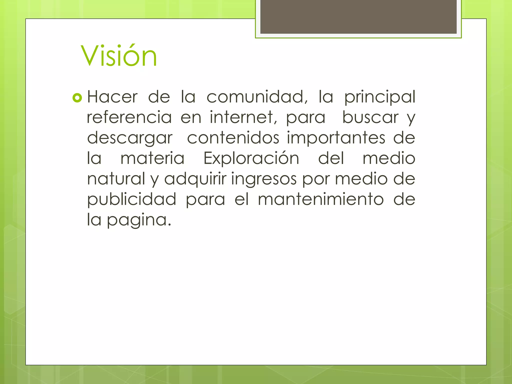 Visión
 Hacer de la comunidad, la principal
referencia en internet, para buscar y
descargar contenidos importantes de
la materia Exploración del medio
natural y adquirir ingresos por medio de
publicidad para el mantenimiento de
la pagina.
 