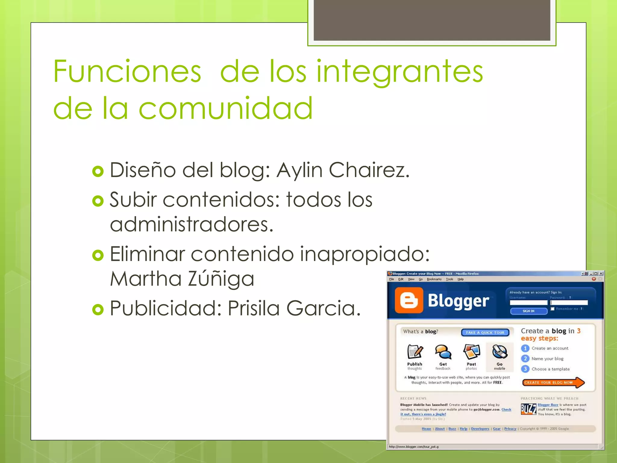 Funciones de los integrantes
de la comunidad
 Diseño del blog: Aylin Chairez.
 Subir contenidos: todos los
administradores.
 Eliminar contenido inapropiado:
Martha Zúñiga
 Publicidad: Prisila Garcia.
 