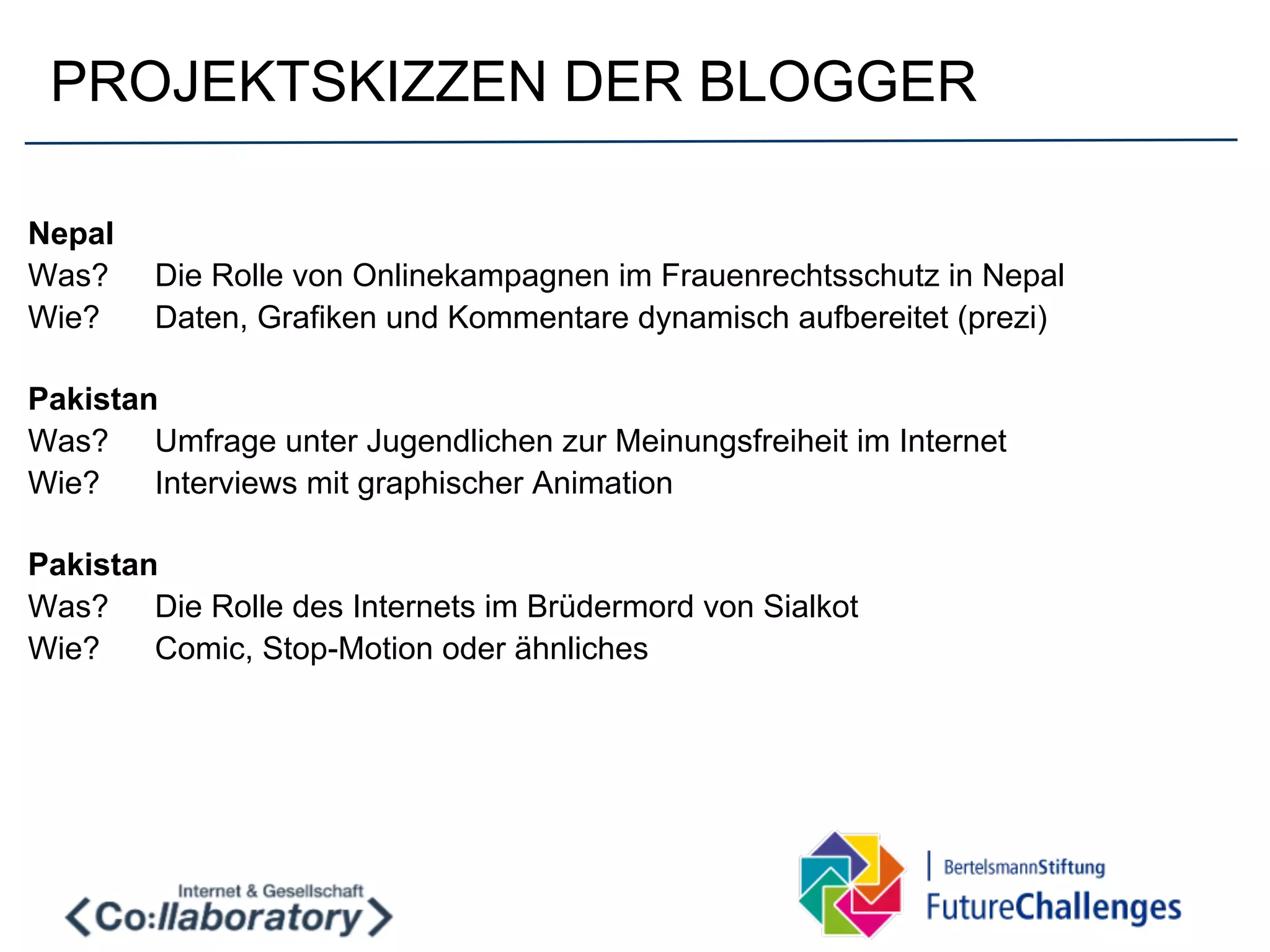 PROJEKTSKIZZEN DER BLOGGER

Nepal
Was?    Die Rolle von Onlinekampagnen im Frauenrechtsschutz in Nepal
Wie?    Daten, Grafiken und Kommentare dynamisch aufbereitet (prezi)

Pakistan
Was? Umfrage unter Jugendlichen zur Meinungsfreiheit im Internet
Wie?    Interviews mit graphischer Animation

Pakistan
Was? Die Rolle des Internets im Brüdermord von Sialkot
Wie?    Comic, Stop-Motion oder ähnliches
 