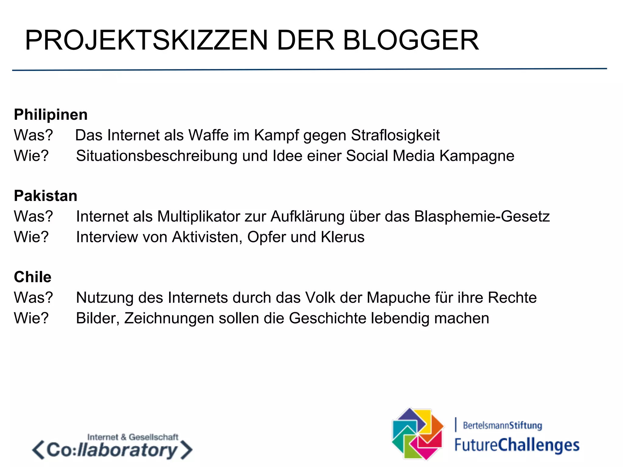 PROJEKTSKIZZEN DER BLOGGER

Philipinen
Was? Das Internet als Waffe im Kampf gegen Straflosigkeit
Wie?     Situationsbeschreibung und Idee einer Social Media Kampagne

Pakistan
Was? Internet als Multiplikator zur Aufklärung über das Blasphemie-Gesetz
Wie?    Interview von Aktivisten, Opfer und Klerus

Chile
Was?    Nutzung des Internets durch das Volk der Mapuche für ihre Rechte
Wie?    Bilder, Zeichnungen sollen die Geschichte lebendig machen
 