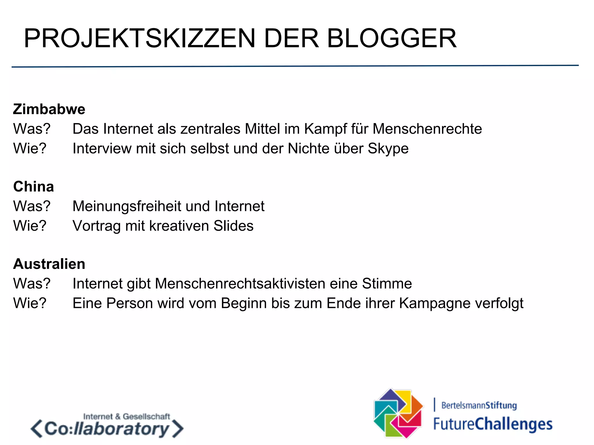 PROJEKTSKIZZEN DER BLOGGER

Zimbabwe
Was? Das Internet als zentrales Mittel im Kampf für Menschenrechte
Wie?   Interview mit sich selbst und der Nichte über Skype

China
Was?    Meinungsfreiheit und Internet
Wie?    Vortrag mit kreativen Slides

Australien
Was? Internet gibt Menschenrechtsaktivisten eine Stimme
Wie?     Eine Person wird vom Beginn bis zum Ende ihrer Kampagne verfolgt
 