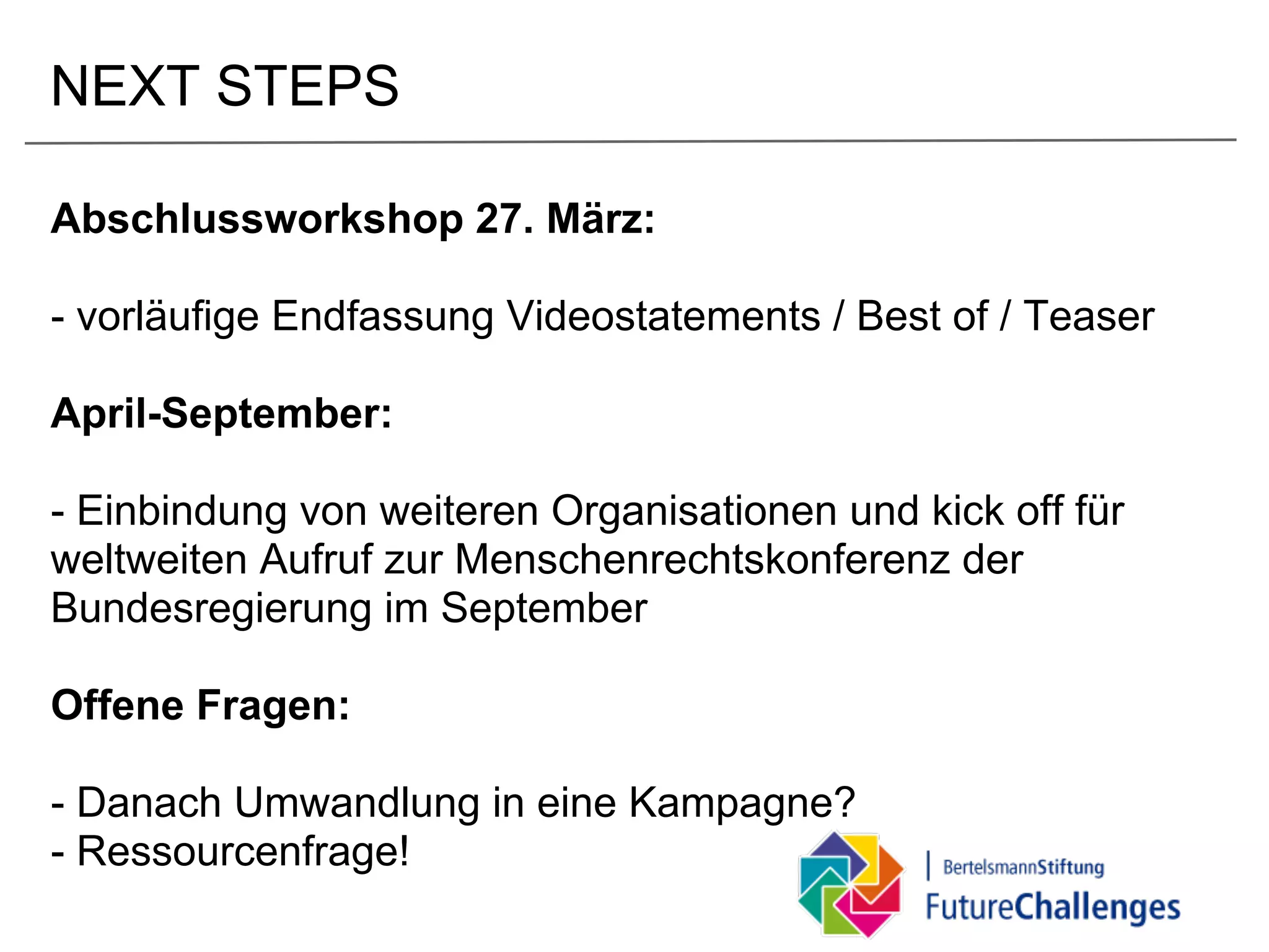 NEXT STEPS

Abschlussworkshop 27. März:

- vorläufige Endfassung Videostatements / Best of / Teaser

April-September:

- Einbindung von weiteren Organisationen und kick off für
weltweiten Aufruf zur Menschenrechtskonferenz der
Bundesregierung im September

Offene Fragen:

- Danach Umwandlung in eine Kampagne?
- Ressourcenfrage!
 