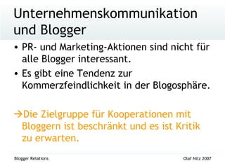 Unternehmenskommunikation und Blogger PR- und Marketing-Aktionen sind nicht für alle Blogger interessant. Es gibt eine Tendenz zur Kommerzfeindlichkeit in der Blogosphäre.  Die Zielgruppe für Kooperationen mit Bloggern ist beschränkt und es ist Kritik zu erwarten. 