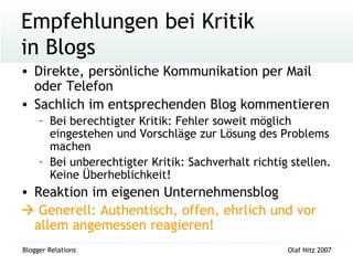 Empfehlungen bei Kritik  in Blogs Direkte, persönliche Kommunikation per Mail oder Telefon Sachlich im entsprechenden Blog kommentieren Bei berechtigter Kritik: Fehler soweit möglich eingestehen und Vorschläge zur Lösung des Problems machen Bei unberechtigter Kritik: Sachverhalt richtig stellen. Keine Überheblichkeit! Reaktion im eigenen Unternehmensblog    Generell: Authentisch, offen, ehrlich und vor allem angemessen reagieren! 