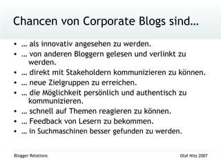 Chancen von Corporate Blogs sind… …  als innovativ angesehen zu werden. …  von anderen Bloggern gelesen und verlinkt zu    werden. …  direkt mit Stakeholdern kommunizieren zu können. …  neue Zielgruppen zu erreichen. …  die Möglichkeit persönlich und authentisch zu    kommunizieren. …  schnell auf Themen reagieren zu können. …  Feedback von Lesern zu bekommen. …  in Suchmaschinen besser gefunden zu werden. 