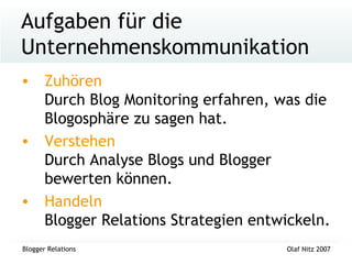 Aufgaben für die Unternehmenskommunikation Zuhören  Durch Blog Monitoring erfahren, was die Blogosphäre zu sagen hat. Verstehen  Durch Analyse Blogs und Blogger bewerten können. Handeln  Blogger Relations Strategien entwickeln. 