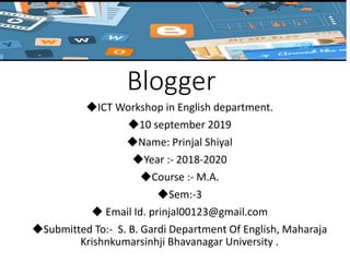 Blogger
◆ICT Workshop in English department.
◆10 september 2019
◆Name: Prinjal Shiyal
◆Year :- 2018-2020
◆Course :- M.A.
◆Sem:-3
◆ Email Id. prinjal00123@gmail.com
◆Submitted To:- S. B. Gardi Department Of English, Maharaja
Krishnkumarsinhji Bhavanagar University .
 