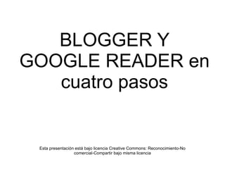 BLOGGER Y GOOGLE READER en cuatro pasos Esta presentación está bajo licencia Creative Commons: Reconocimiento-No comercial-Compartir bajo misma licencia