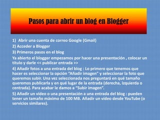 Pasos para abrir un blog en BloggerAbrir una cuenta de correo Google (Gmail)2) Acceder a Blogger 3) Primeros pasos en el blogYa abierto el blogger empezamos por hacer una presentación , colocar un titulo y darle << publicar entrada >>4) Añadir fotos a una entrada del blog : Lo primero que tenemos que hacer es seleccionar la opción “Añadir imagen” y seleccionar la foto que queremos subir. Una vez seleccionada nos preguntará en qué tamaño queremos publicarla y en qué lugar de la entrada (derecha, izquierda o centrada). Para acabar le damos a “Subir imagen”.5) Añadir un vídeo o una presentación a una entrada del blog : pueden tener un tamaño máximo de 100 MB. Añadir un vídeo desde YouTube (o servicios similares).