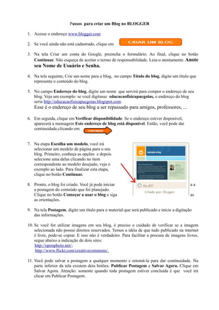 Passos para criar um Blog no BLOGGER

1. Acesse o endereço www.blogger.com

2. Se você ainda não está cadastrado, clique em

3. Na tela Criar um conta do Google, preencha o formulário. Ao final, clique no botão
   Continuar. Não esqueça de aceitar o termo de responsabilidade. Leia-o atentamente. Anote
   seu Nome de Usuário e Senha.

4. Na tela seguinte, Crie um nome para o blog, no campo Título do blog, digite um título que
   represente o conteúdo do blog.

5. No campo Endereço do blog, digite um nome que servirá para compor o endereço de seu
   blog. Veja um exemplo: se você digitasse educacaofisicapucgoias, o endereço do blog
   seria http://educacaofisicapucgoias.blogspot.com.
   Esse é o endereço de seu blog a ser repassado para amigos, professores, ...

6. Em seguida, clique em Verificar disponibilidade. Se o endereço estiver disponível,
   aparecerá a mensagem Este endereço de blog está disponível. Então, você pode dar
   continuidade,clicando em


7. Na etapa Escolha um modelo, você irá
   selecionar um modelo de página para o seu
   blog. Primeiro, conheça as opções e depois
   selecione uma delas clicando no item
   correspondente ao modelo desejado, veja o
   exemplo ao lado. Para finalizar esta etapa,
   clique no botão Continuar.

8. Pronto, o blog foi criado. Você já pode iniciar                                          aa
   a postagem do conteúdo que foi planejado.
   Clique no botão Começar a usar o blog e siga                                             as
   as orientações.

9. Na tela Postagem, digite um título para o material que será publicado e inicie a digitação
   das informações.

10. Se você for utilizar imagens em seu blog, é preciso o cuidado de verificar se a imagem
    selecionada não possui direitos reservados. Temos a idéia de que tudo publicado na internet
    é livre, pode-se copiar. E isso não é verdadeiro. Para facilitar a procura de imagens livres,
    segue abaixo a indicação de dois sites:
    http://openphoto.net/;
     http://www.flickr.com/creativecommons/.

11. Você pode salvar a postagem a qualquer momento e retomá-la para dar continuidade. Na
    parte inferior da tela existem dois botões: Publicar Postagem e Salvar Agora. Clique em
    Salvar Agora. Atenção: somente quando toda postagem estiver concluída é que você irá
    clicar em Publicar Postagem.
 