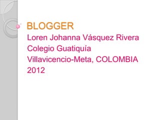 BLOGGER
Loren Johanna Vásquez Rivera
Colegio Guatiquía
Villavicencio-Meta, COLOMBIA
2012
 