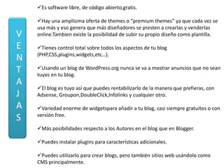 Es software libre, de código abierto,gratis.

    Hay una amplísima oferta de themes o “premium themes” ya que cada vez se
    usa más y eso genera que más diseñadores se presten a crearlas y venderlas
V   online.Tambien existe la posibilidad de subir su propio diseño como plantilla.

E   Tienes control total sobre todos los aspectos de tu blog
    (PHP,CSS,plugins,widgets,etc…).
N
    Usando un blog de WordPress.org nunca se va a mostrar anuncios que no sean
T   tuyos en tu blog.
A
    El blog es tuyo así que puedes rentabilizarlo de la manera que prefieras, con
J   Adsense, Groupon,DoubleClick,Infolinks y cualquier otro.

A   Variedad enorme de widgetspara añadir a tu blog, casi siempre gratuitos o con
    versión free.
S
    Más posibilidades respecto a los Autores en el blog que en Blogger.

    Puedes instalar plugins para características adicionales.

    Puedes utilizarlo para crear blogs, pero también sitios web usándolo como
    CMS principalmente.
 