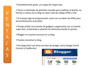 Completamente gratis, sin cargos de ningún tipo.

    Tiene un Diseñador de plantillas incluido para modificar el diseño, las
V   fuentes y colores de tu blog sin saber nada de código HTML o CSS.


E   Si manejas algo de programación, viene con un editor de HTML para
    personalizaciones avanzadas.

N   Puedes añadir una montón de gadgets y organizarlos con su interfaz
    super-fácil, arrastrando y soltando los elementos donde tú quieras.
T
    Blogger no muestra anuncios en tu blog.
A   Puedes monetizar tu blog.
J   Se integra bien con otros servicios de Google, como Google Friend
A   Connect y Feedburner.


S
 