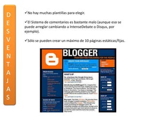 No hay muchas plantillas para elegir.
D
E   El Sistema de comentarios es bastante malo (aunque eso se
    puede arreglar cambiando a IntenseDebate o Disqus, por
S   ejemplo).

V   Sólo se pueden crear un máximo de 10 páginas estáticas/fijas.

E
N
T
A
J
A
S
 
