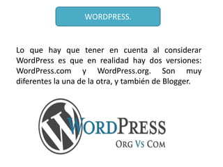 WORDPRESS.


Lo que hay que tener en cuenta al considerar
WordPress es que en realidad hay dos versiones:
WordPress.com y WordPress.org. Son muy
diferentes la una de la otra, y también de Blogger.
 