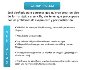 WORDPRESS.COM

Está diseñado para personas que quieren crear un blog
de forma rápida y sencilla, sin tener que preocuparse
por los problemas de alojamiento y personalización.

     Más fácil de usar que WordPress.org, sobre todo para nuevos
     blogeros.
V
E    Alojamiento web gratuito.

N    Hay más de 100 plantillas o themes donde escoger.
T    Más posibilidades respecto a los Autores en el blog que en
     Blogger.
A
     Tienes para escoger entre un montón de widgets (gadgets) para
J    añadir a tu blog.
A
     El software de WordPress se actualiza automáticamente cuando
S    sacan una nueva versión, todo automático.
 