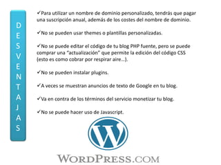 Para utilizar un nombre de dominio personalizado, tendrás que pagar
    una suscripción anual, además de los costes del nombre de dominio.
D
    No se pueden usar themes o plantillas personalizadas.
E
S   No se puede editar el código de tu blog PHP fuente, pero se puede
    comprar una “actualización” que permite la edición del código CSS
V   (esto es como cobrar por respirar aire…).
E
    No se pueden instalar plugins.
N
T   A veces se muestran anuncios de texto de Google en tu blog.

A   Va en contra de los términos del servicio monetizar tu blog.
J   No se puede hacer uso de Javascript.
A
S
 