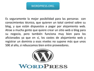 WORDPRESS.ORG.



Es seguramente la mejor posibilidad para las personas con
conocimientos técnico, que quieren un total control sobre su
blog, y que están dispuestos a pagar por alojamiento web.
Atrae a mucha gente que quiere crear un sitio web o blog para
su negocio, pero también funciona muy bien para los
aficionados ya que en sí, los costes de alojamiento web y
registrar un dominio a esos niveles no supone más que unos
50€ al año, si rebuscamos bien entre proveedores.
 