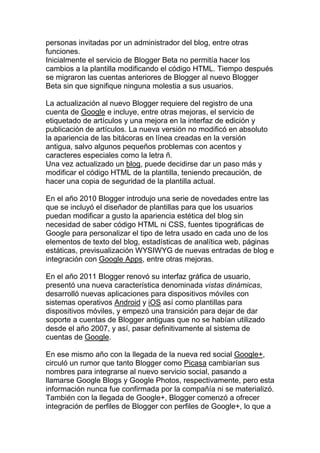 personas invitadas por un administrador del blog, entre otras
funciones.
Inicialmente el servicio de Blogger Beta no permitía hacer los
cambios a la plantilla modificando el código HTML. Tiempo después
se migraron las cuentas anteriores de Blogger al nuevo Blogger
Beta sin que signifique ninguna molestia a sus usuarios.

La actualización al nuevo Blogger requiere del registro de una
cuenta de Google e incluye, entre otras mejoras, el servicio de
etiquetado de artículos y una mejora en la interfaz de edición y
publicación de artículos. La nueva versión no modificó en absoluto
la apariencia de las bitácoras en línea creadas en la versión
antigua, salvo algunos pequeños problemas con acentos y
caracteres especiales como la letra ñ.
Una vez actualizado un blog, puede decidirse dar un paso más y
modificar el código HTML de la plantilla, teniendo precaución, de
hacer una copia de seguridad de la plantilla actual.

En el año 2010 Blogger introdujo una serie de novedades entre las
que se incluyó el diseñador de plantillas para que los usuarios
puedan modificar a gusto la apariencia estética del blog sin
necesidad de saber código HTML ni CSS, fuentes tipográficas de
Google para personalizar el tipo de letra usado en cada uno de los
elementos de texto del blog, estadísticas de analítica web, páginas
estáticas, previsualización WYSIWYG de nuevas entradas de blog e
integración con Google Apps, entre otras mejoras.

En el año 2011 Blogger renovó su interfaz gráfica de usuario,
presentó una nueva característica denominada vistas dinámicas,
desarrolló nuevas aplicaciones para dispositivos móviles con
sistemas operativos Android y iOS así como plantillas para
dispositivos móviles, y empezó una transición para dejar de dar
soporte a cuentas de Blogger antiguas que no se habían utilizado
desde el año 2007, y así, pasar definitivamente al sistema de
cuentas de Google.

En ese mismo año con la llegada de la nueva red social Google+,
circuló un rumor que tanto Blogger como Picasa cambiarían sus
nombres para integrarse al nuevo servicio social, pasando a
llamarse Google Blogs y Google Photos, respectivamente, pero esta
información nunca fue confirmada por la compañía ni se materializó.
También con la llegada de Google+, Blogger comenzó a ofrecer
integración de perfiles de Blogger con perfiles de Google+, lo que a
 