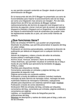 su vez permite compartir contenido en Google+ desde el panel de
administración de Blogger.

En lo transcurrido del año 2012 Blogger ha presentado una serie de
funcionalidades para mejorar el posicionamiento web de los blogs,
así como una integración mas cercana con Google+. Por otro lado,
desde Enero de 2012 los servidores de Blogger realizan
redireccionamientos del dominio de segundo nivel blogspot.com a
dominios de segundo y tercer nivel por país de acceso, por ejemplo
blogspot.ie (Irlanda) o blogspot.com.ar (Argentina), con el propósito
de mejorar la administración local de contenidos que puedan violar
las legislaciones locales de un país, así como evitar intentos de
censura.

¿Que funciones tiene?
Editor de entradas WYSIWYG, que pueden ser programadas.
Diseñador de plantillas, que permite personalizar el aspecto del blog
sin saber código.
Publicación en dominios personalizados, cambiando la dirección de
publicación por defecto en blogspot.com a cualquier dominio de
internet.
Adición de imágenes y videos a través del editor de entradas.
Acceso público o restringido al blog.
Archivo anual, mensual, semanal o diario de entradas de blog.
Vistas dinámicas, que permiten visualizar el contenido de un blog a
través de una interfáz que aprovecha las bondades de jQuery,
HTML5 y CSS3.
Plantillas para dispositivos móviles.
Comentarios opcionales en entradas y páginas del blog, con
respuestas de segundo nivel.
Páginas asíncronas con contenido estático.
Publicación a través de teléfonos celulares (móviles) mediante
mensajes de texto Servicio de mensajes cortos, mensajes de texto
multimedia Sistema de mensajería multimedia y aplicaciones
oficiales para dispositivos con sistemas operativos iOS o Android.
Publicación a través de correo electrónico.
Sindicación RSS de entradas del blog, entradas por etiquetas,
comentarios del blog, comentarios por entradas, páginas estáticas y
comentarios por páginas.
Lightbox, un visualizador nativo de fotografías para las
publicaciones del blog.
Metatags de descripción y rastreo de robots para el blog y cada una
de las entradas.
 