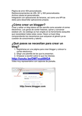 Página de error 404 personalizada.
Redireccionamientos de URL 301 y 302 personalizados.
Archivo robots.txt personalizado.
Integración con aplicaciones de terceros, así como una API de
datos para desarrollar aplicaciones propias.

¿Cómo crear un blogger?
Crear y editar un blog básico es tan sencillo como acceder al correo
electrónico. Las ganas de contar historias, opinar y conversar
estaban ahí, los weblogs se han erigido en la herramienta asequible
que necesitaban todas estas voces. Hacer un buen blog
comprendiendo los mecanismos que subyacen al género ya es
cuestión de conocimiento y talento.

¿Qué pasos se necesitan para crear un
blog?
  1. Regístrarse en una página para crear blogger y colocar tu
     correo electronico.
  2. Elegir una plantilla de las que te presentan.
  3. Empezar a escribir sobre lo que me interese.
http://youtu.be/DMTvus69lGA
Video muy representativo con capturas de pantalla.
 