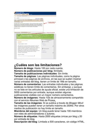 ¿Cuáles son las limitaciones?
Número de blogs: Hasta 100 por cada cuenta.
Número de publicaciones por blog: Ilimitado.
Tamaño de publicaciones individuales: Sin límite.
Tamaño de páginas: Las páginas individuales, como la página
principal o las páginas de archivos, en las que se suelen mostrar
varias entradas del blog, tienen un límite de 1Mb en tamaño.
Número de comentarios: Las entradas individuales y las páginas
estáticas no tienen límite de comentarios. Sin embargo, y aunque
no se liste en los artículos de ayuda oficial, existe una limitación de
5000 comentarios por entrada, aunque existen algunas
publicaciones visibles con un mayor número comentarios.
Número de imágenes: Hasta 1Gb de almacenamiento compartido
con el servicio Álbumes Web de Picasa.
Tamaño de las imágenes: Si se publica a través de Blogger Móvil
las imágenes pueden tener un tamaño máximo de 250Kb. Por otros
medios de publicación no hay límite en tamaño.
Miembros del equipo: Un blog puede tener hasta 100 miembros
con roles de administradores o autores.
Número de etiquetas: Hasta 2000 etiquetas únicas por blog y 20
por entrada de blog.
Descripción del blog: Limitada a 500 caracteres, sin código HTML.
 