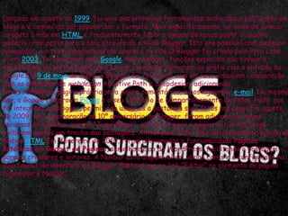 Lançado em agosto de 1999, foi uma das primeiras ferramentas dedicadas a publicação de
blogs e é conhecido por popularizar o formato. Mais especificamente, ao invés de colocar
os posts à mão em HTML e freqüentemente fazer o upload de novos posts, o usuário
poderia criar posts para o blog através do site do Blogger. Isto era possível com qualquer
navegador, e o texto imediatamente aparece no site.O Blogger foi criado pelo Pyra Labs
e, em 2003, foi comprado pelo Google. Mais adiante, funções especiais que tinham a
necessidade de serem pagas para serem acessadas tornaram-se grátis com a entrada do
Google.Em 9 de maio de 2004, o Blogger foi relançado com um novo visual em colaboração
com as empresas de webdesign Adaptive Path e Stopdesign, adicionando
novos templates, página própria para posts, comentários, e postagem por e-mail. No mesmo
ano, o Google comprou a Picasa e o seu utilitário de compartilhamento de fotos Hello, que
foi integrado ao Blogger, permitindo usuários a postarem suas fotos nos blogs.Em agosto
de 2009, em comemoração ao 10º aniversário do Blogger, foram adicionados novos
recursos ao sistema, como o "Jump Break", que serve para a página inicial dos blogs
exibirem apenas um trecho das postagens. Antes, para fazer isso, era necessária edição do
código HTML.Em fevereiro de 2010, foram adicionados a funcionalidade Páginas
estáticas e o Gadget de Páginas, semelhante ao do WordPress, facilitando a postagem
para os criadores e leitores. A Navbar está disponível em várias cores e é configurada na
guia Layout da interface do Blogger. Basta clicar no link "Editar" no elemento da página
cujo nome é Navbar.
 