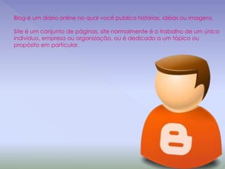 Blog é um diário online no qual você publica histórias, idéias ou imagens.
Site é um conjunto de páginas, site normalmente é o trabalho de um único
indivíduo, empresa ou organização, ou é dedicado a um tópico ou
propósito em particular.
 