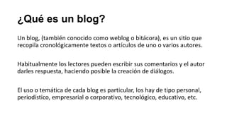 ¿Qué es un blog?
Un blog, (también conocido como weblog o bitácora), es un sitio que
recopila cronológicamente textos o artículos de uno o varios autores.
Habitualmente los lectores pueden escribir sus comentarios y el autor
darles respuesta, haciendo posible la creación de diálogos.
El uso o temática de cada blog es particular, los hay de tipo personal,
periodístico, empresarial o corporativo, tecnológico, educativo, etc.

 