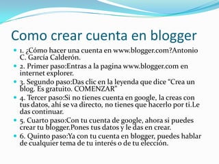 Como crear cuenta en blogger
 1. ¿Cómo hacer una cuenta en www.blogger.com?Antonio
C. García Calderón.
 2. Primer paso:Entras a la pagina www.blogger.com en
internet explorer.
 3. Segundo paso:Das clic en la leyenda que dice “Crea un
blog. Es gratuito. COMENZAR”
 4. Tercer paso:Si no tienes cuenta en google, la creas con
tus datos, ahí se va directo, no tienes que hacerlo por ti.Le
das continuar.
 5. Cuarto paso:Con tu cuenta de google, ahora si puedes
crear tu blogger.Pones tus datos y le das en crear.
 6. Quinto paso:Ya con tu cuenta en blogger, puedes hablar
de cualquier tema de tu interés o de tu elección.
 