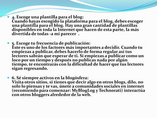  4. Escoge una plantilla para el blog:
Cuando hayas escogido la plataforma para el blog, debes escoger
una plantilla para el blog. Hay una gran cantidad de plantillas
disponibles en toda la Internet que hacen de esta parte, la más
divertida de todas -a mi parecer .
 5. Escoge tu frecuencia de publicación:
Este es uno de los factores más importantes a decidir. Cuando tu
empiezas a publicar, debes hacerlo de forma regular así tus
lectores sabrán que esperar de ti. Si empiezas a publicar como un
loco por un tiempo y después no publicas nada por algún
tiempo, te encontrarás con la dificultad de hacer que tus lectores
sigan regresando.
 6. Sé siempre activos en la blogósfera:
Visita otros sitios, si tienes que decir algo en otros blogs, dilo, no
solo lo piensas y te vas, únete a comunidades sociales en internet
(recomiendo para comenzar: MyBlogLog y Technorati) interactúa
con otros bloggers alrededor de la web.
 