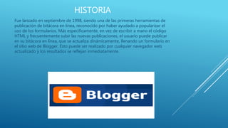 HISTORIA
Fue lanzado en septiembre de 1998, siendo una de las primeras herramientas de
publicación de bitácora en línea, reconocido por haber ayudado a popularizar el
uso de los formularios. Más específicamente, en vez de escribir a mano el código
HTML y frecuentemente subir las nuevas publicaciones, el usuario puede publicar
en su bitácora en línea, que se actualiza dinámicamente, llenando un formulario en
el sitio web de Blogger. Esto puede ser realizado por cualquier navegador web
actualizado y los resultados se reflejan inmediatamente.
 