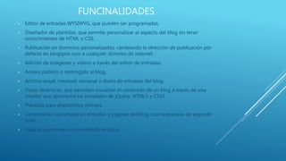 FUNCINALIDADES
• Editor de entradas WYSIWYG, que pueden ser programadas.
• Diseñador de plantillas, que permite personalizar el aspecto del blog sin tener
conocimientos de HTML o CSS.
• Publicación en dominios personalizados, cambiando la dirección de publicación por
defecto en blogspot.com a cualquier dominio de internet.
• Adición de imágenes y videos a través del editor de entradas.
• Acceso público o restringido al blog.
• Archivo anual, mensual, semanal o diario de entradas del blog.
• Vistas dinámicas, que permiten visualizar el contenido de un blog a través de una
interfaz que aprovecha las bondades de jQuery, HTML5 y CSS3.
• Plantillas para dispositivos móviles.
• Comentarios opcionales en entradas y páginas del blog, con respuestas de segundo
nivel.
• Páginas asíncronas con contenido estático.
 