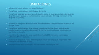 LIMITACIONES
• Número de publicaciones por blog: Ilimitado.
• Tamaño de publicaciones individuales: Sin límite.
• Tamaño de páginas: Las páginas individuales, como la página principal o las páginas
de archivos, en las que se suelen mostrar varias entradas del blog, tienen un límite
de 1 Mb en tamaño.
• Número de imágenes: Hasta 1 Gb de almacenamiento compartido con el servicio de
Google Fotos.
• Tamaño de las imágenes: Si se publica a través de Blogger Móvil las imágenes
pueden tener un tamaño máximo de 250 Kb. Por otros medios de publicación no
hay límite en tamaño.
• Miembros del equipo: Un blog puede tener hasta 100 miembros con roles de
administradores o autores.
• Número de etiquetas: Hasta 2000 etiquetas únicas por blog y 20 etiquetas o 200
caracteres por entrada de blog.
• Descripción del blog: Limitada a 500 caracteres, sin código HTML.
 