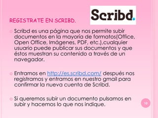 REGISTRATE EN SCRIBD.

   Scribd es una página que nos permite subir
    documentos en la mayoría de formatos(Office,
    Open Office, Imágenes, PDF, etc.),cualquier
    usuario puede publicar sus documentos y que
    éstos muestran su contenido a través de un
    navegador.

   Entramos en http://es.scribd.com/ después nos
    registramos y entramos en nuestro gmail para
    confirmar la nueva cuenta de Scribd.

   Si queremos subir un documento pulsamos en
    subir y hacemos lo que nos indique.             10
 