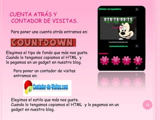 CUENTA ATRÁS Y
 CONTADOR DE VISITAS.
  Para poner una cuenta atrás entramos en:




Elegimos el tipo de fondo que más nos guste.
Cuando lo tengamos copiamos el HTML y
lo pegamos en un gadget en nuestro blog.

    Para poner un contador de visitas
    entramos en:




  Elegimos el estilo que más nos guste.
  Cuando lo tengamos copiamos el HTML y lo pegamos en un   12
  gadget en nuestro blog.
 