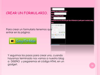 CREAR UN FORMULARIO.



Para crear un formulario tenemos que
entrar en la página:




 Y seguimos los pasos para crear uno, cuando
 hayamos terminado nos vamos a nuestro blog
 a DISEÑO y pegaremos el código HTML en un
 gadget.                                       13
 