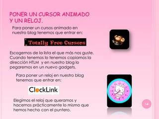 PONER UN CURSOR ANIMADO
Y UN RELOJ.
 Para poner un cursos animado en
 nuestro blog tenemos que entrar en:




Escogemos de la lista el que más nos guste.
Cuando tenemos lo tenemos copiamos la
dirección HTLM y en nuestro blog lo
pegaremos en un nuevo gadgets.

   Para poner un reloj en nuestro blog
   tenemos que entrar en:




 Elegimos el reloj que queramos y
 hacemos prácticamente lo mismo que           14
 hemos hecho con el puntero.
 