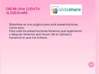 CREAR UNA CUENTA
SLIDESHARE.


 Slideshare es una página para subir presentaciones
 como esta.
 Para subir las presentaciones tenemos que registrarnos
 y después tenemos que hacer clik en Upload y
 hacemos lo que nos indique.




                                                          15
 